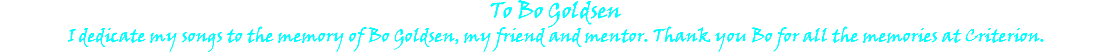 To Bo Goldsen I dedicate my songs to the memory of Bo Goldsen, my friend and mentor. Thank you Bo for all the memories at Criterion.